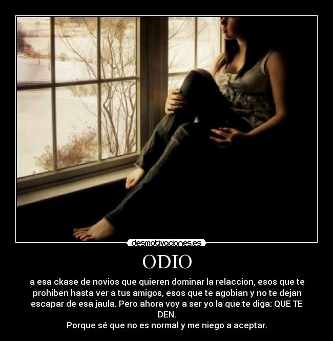 ODIO - a esa ckase de novios que quieren dominar la relaccion, esos que te
prohiben hasta ver a tus amigos, esos que te agobian y no te dejan
escapar de esa jaula. Pero ahora voy a ser yo la que te diga: QUE TE
DEN.
Porque sé que no es normal y me niego a aceptar.
