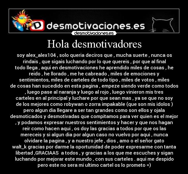 Hola desmotivadores - soy alex_alex104 , solo queria deciros que , mucha suerte , nunca os
rindais , que sigais luchando por lo que quereis , por que al final
todo llega , aqui en desmotivaciones he aprendido miles de cosas , he
reido , he llorado , me he cabreado , miles de emociones y
sentimientos, miles de carteles de todo tipo , miles de votos , miles
de cosas han sucedido en esta pagina , empeze siendo verde como todos
, luego pase al naranja y luego al rojo , luego vinieron mis tres
carteles en al principal y luchare por que sean mas , ya se que no soy
de los mejores como robywan o zorra impakable (que son mis idolos )
pero algun dia llegare a ser tan grandes como son ellos y ojala
desmoticados y desmotivadas que compitamos para ver quien es el mejor
, y podamos expresar nuestros sentimientos y hacer y que nos hagan
reir como hacen aqui , os doy las gracias a todos por que os las
mereceis y si algun dia por algun caso no vuelvo por aqui , nunca
olvidare la pagina , y a nuestro jefe , dios , amo o el señor gato
walt_k gracias por darme la oportunidad de poder expresarme con tanta
libertad ,GRACIAAS a todos , y gracias a los que me escuches y sigan
luchando por mejorar este mundo , con sus carteles . aqui me despido
pero este no sera mi ultimo cartel os lo prometo =)