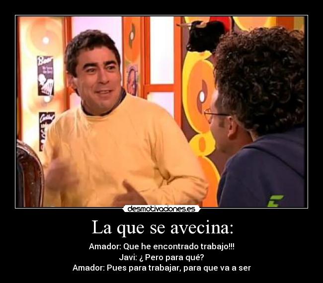 La que se avecina: - Amador: Que he encontrado trabajo!!!
Javi: ¿ Pero para qué?
Amador: Pues para trabajar, para que va a ser