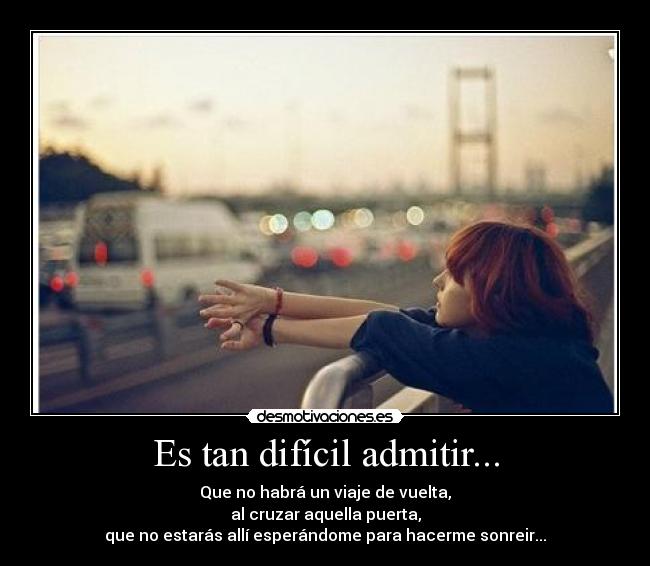 Es tan difícil admitir... - Que no habrá un viaje de vuelta,
al cruzar aquella puerta,
que no estarás allí esperándome para hacerme sonreir...