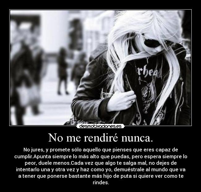 No me rendiré nunca. - No jures, y promete sólo aquello que pienses que eres capaz de
cumplir.Apunta siempre lo más alto que puedas, pero espera siempre lo
peor, duele menos.Cada vez que algo te salga mal, no dejes de
intentarlo una y otra vez y haz como yo, demuéstrale al mundo que va
a tener que ponerse bastante más hijo de puta si quiere ver como te
rindes.