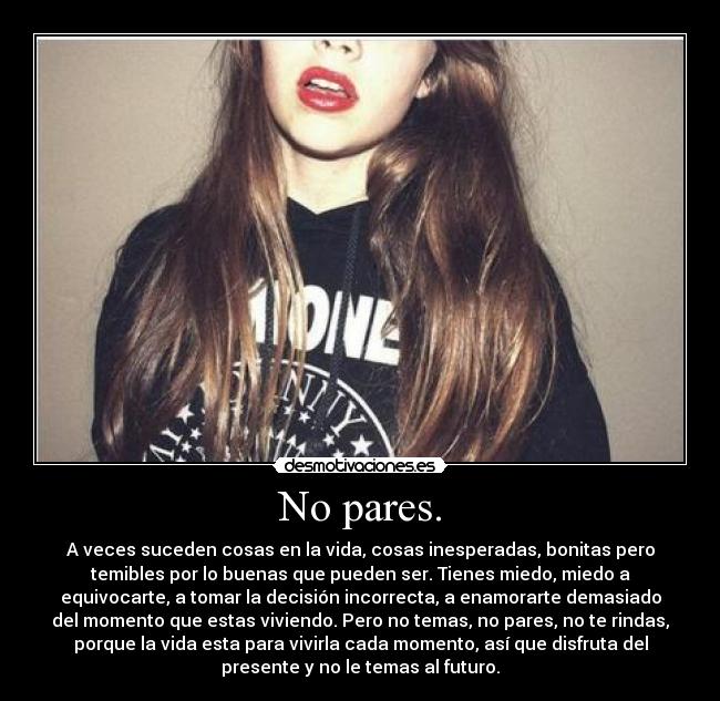 No pares. - A veces suceden cosas en la vida, cosas inesperadas, bonitas pero
temibles por lo buenas que pueden ser. Tienes miedo, miedo a
equivocarte, a tomar la decisión incorrecta, a enamorarte demasiado
del momento que estas viviendo. Pero no temas, no pares, no te rindas,
porque la vida esta para vivirla cada momento, así que disfruta del
presente y no le temas al futuro.