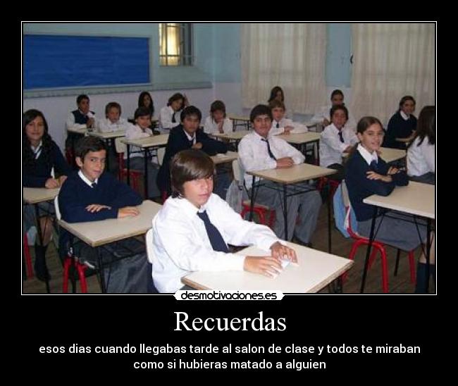 Recuerdas - esos dias cuando llegabas tarde al salon de clase y todos te miraban
como si hubieras matado a alguien