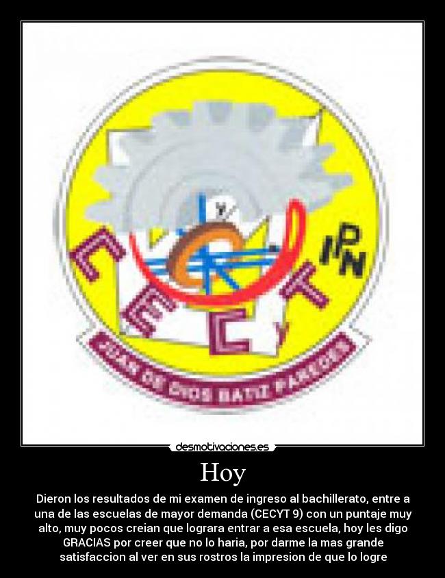 Hoy - Dieron los resultados de mi examen de ingreso al bachillerato, entre a
una de las escuelas de mayor demanda (CECYT 9) con un puntaje muy
alto, muy pocos creian que lograra entrar a esa escuela, hoy les digo
GRACIAS por creer que no lo haria, por darme la mas grande
satisfaccion al ver en sus rostros la impresion de que lo logre