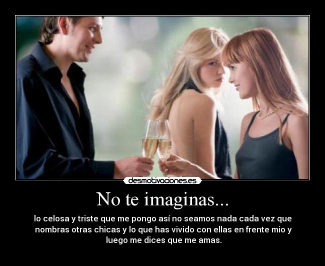 No te imaginas... - lo celosa y triste que me pongo así no seamos nada cada vez que
 nombras otras chicas y lo que has vivido con ellas en frente mio y
 luego me dices que me amas.
