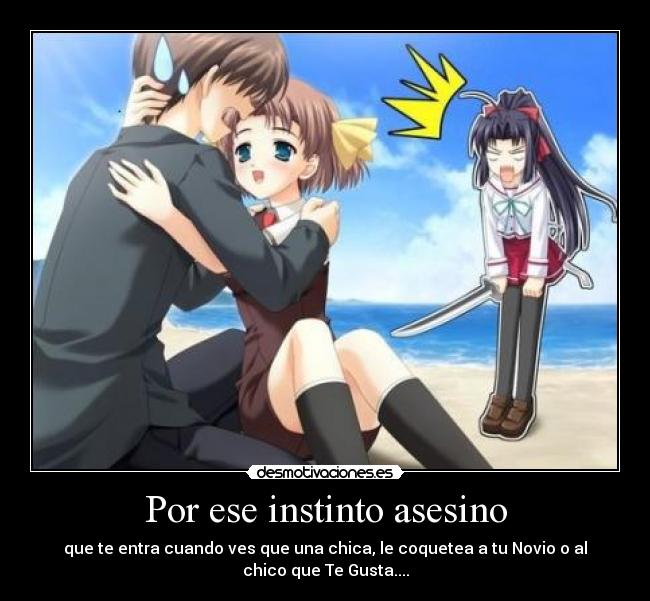 Por ese instinto asesino - que te entra cuando ves que una chica, le coquetea a tu Novio o al
chico que Te Gusta....