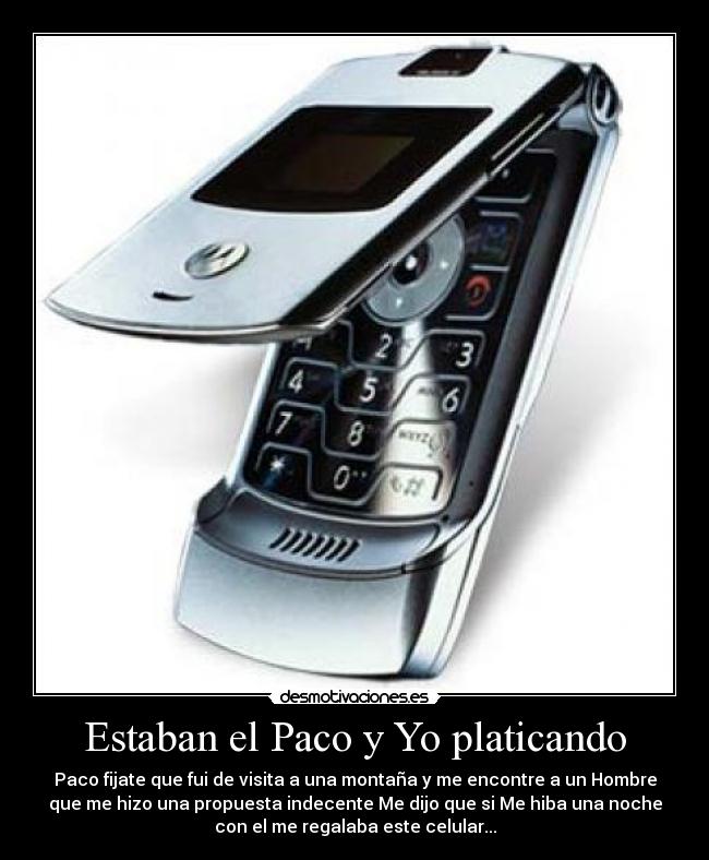 Estaban el Paco y Yo platicando - Paco fijate que fui de visita a una montaña y me encontre a un Hombre
que me hizo una propuesta indecente Me dijo que si Me hiba una noche
con el me regalaba este celular...