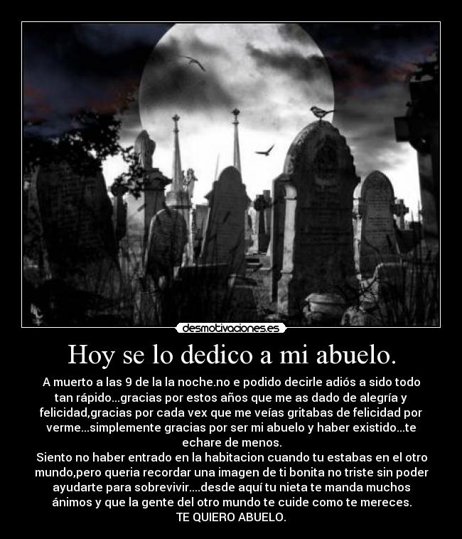 Hoy se lo dedico a mi abuelo. - A muerto a las 9 de la la noche.no e podido decirle adiós a sido todo
tan rápido...gracias por estos años que me as dado de alegría y
felicidad,gracias por cada vex que me veías gritabas de felicidad por
verme...simplemente gracias por ser mi abuelo y haber existido...te
echare de menos.
Siento no haber entrado en la habitacion cuando tu estabas en el otro
mundo,pero queria recordar una imagen de ti bonita no triste sin poder
ayudarte para sobrevivir....desde aquí tu nieta te manda muchos
ánimos y que la gente del otro mundo te cuide como te mereces.
TE QUIERO ABUELO.
