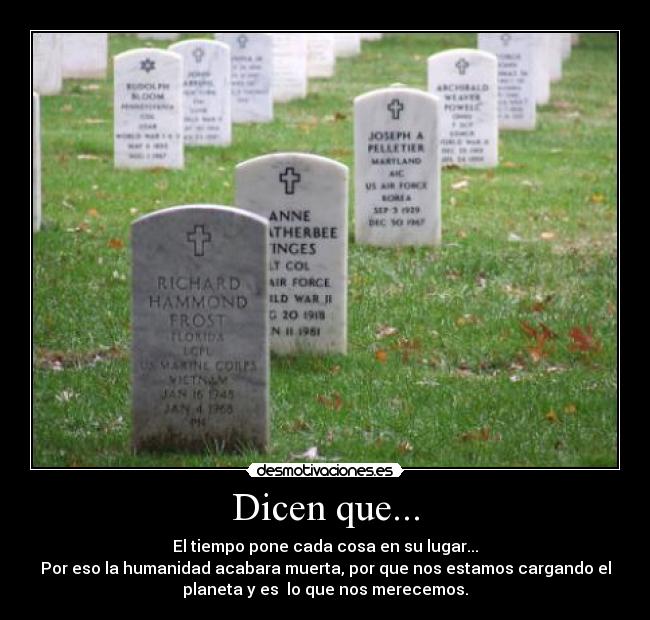 Dicen que... - El tiempo pone cada cosa en su lugar...
Por eso la humanidad acabara muerta, por que nos estamos cargando el
planeta y es  lo que nos merecemos.