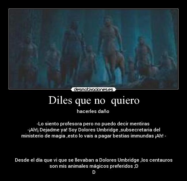 Diles que no  quiero - hacerles daño 

-Lo siento profesora pero no puedo decir mentiras 
-¡Ah!¡ Dejadme ya! Soy Dolores Umbridge ,subsecretaria del
ministerio de magia ,esto lo vais a pagar bestias immundas ¡Ah! -



Desde el día que vi que se llevaban a Dolores Umbridge ,los centauros
son mis animales mágicos preferidos ;D
D