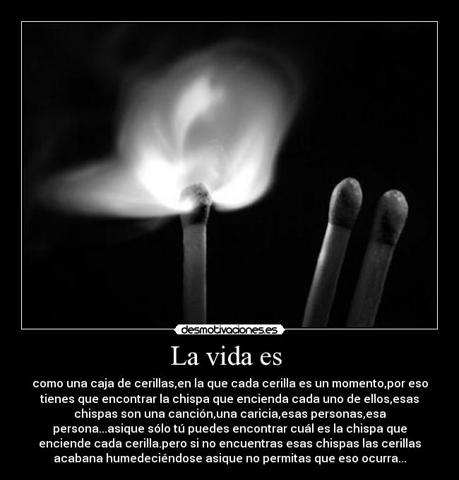 La vida es  - como una caja de cerillas,en la que cada cerilla es un momento,por eso
tienes que encontrar la chispa que encienda cada uno de ellos,esas
chispas son una canción,una caricia,esas personas,esa
persona...asique sólo tú puedes encontrar cuál es la chispa que
enciende cada cerilla.pero si no encuentras esas chispas las cerillas
acabana humedeciéndose asique no permitas que eso ocurra...