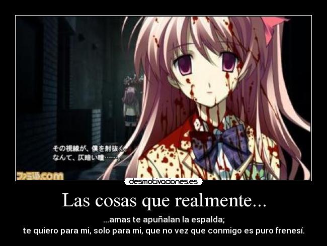 Las cosas que realmente... - ...amas te apuñalan la espalda;
te quiero para mi, solo para mi, que no vez que conmigo es puro frenesí.