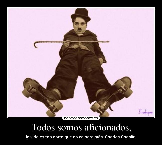 Todos somos aficionados, - la vida es tan corta que no da para más. Charles Chaplin.