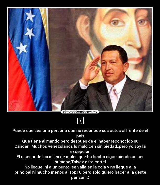 El - Puede que sea una persona que no reconoce sus actos al frente de el
pais
Que tiene al mando,pero despues de el haber reconocido su
Cancer...Muchos venezolanos lo maldicen sin piedad..pero yo soy la
excepcion
El a pesar de los miles de males que ha hecho sigue siendo un ser
humano,Talvez este cartel
No llegue ni a un punto..se valla en la cola y no llegue a la
principal ni mucho menos al Top10 pero solo quiero hacer a la gente
pensar :D