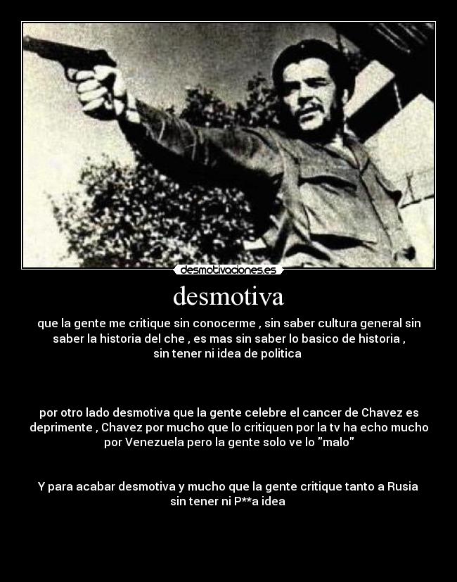 desmotiva - que la gente me critique sin conocerme , sin saber cultura general sin
saber la historia del che , es mas sin saber lo basico de historia ,
sin tener ni idea de politica
por otro lado desmotiva que la gente celebre el cancer de Chavez es
deprimente , Chavez por mucho que lo critiquen por la tv ha echo mucho
por Venezuela pero la gente solo ve lo malo
Y para acabar desmotiva y mucho que la gente critique tanto a Rusia
sin tener ni P**a idea