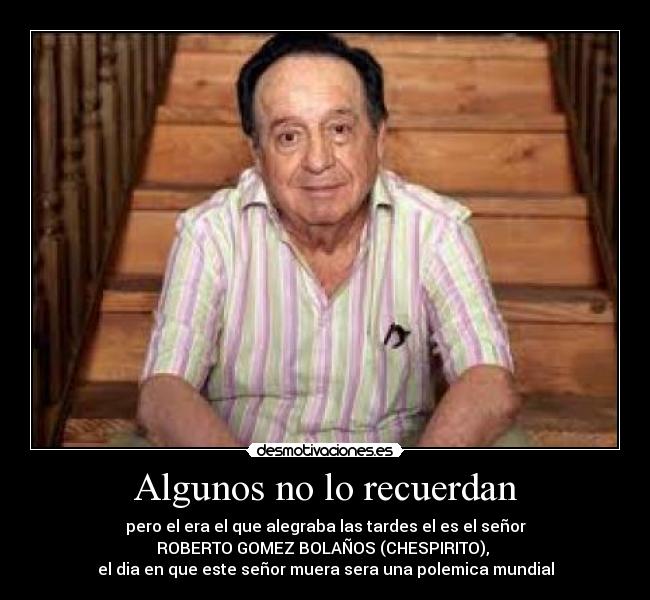 Algunos no lo recuerdan - pero el era el que alegraba las tardes el es el señor
ROBERTO GOMEZ BOLAÑOS (CHESPIRITO),
el dia en que este señor muera sera una polemica mundial