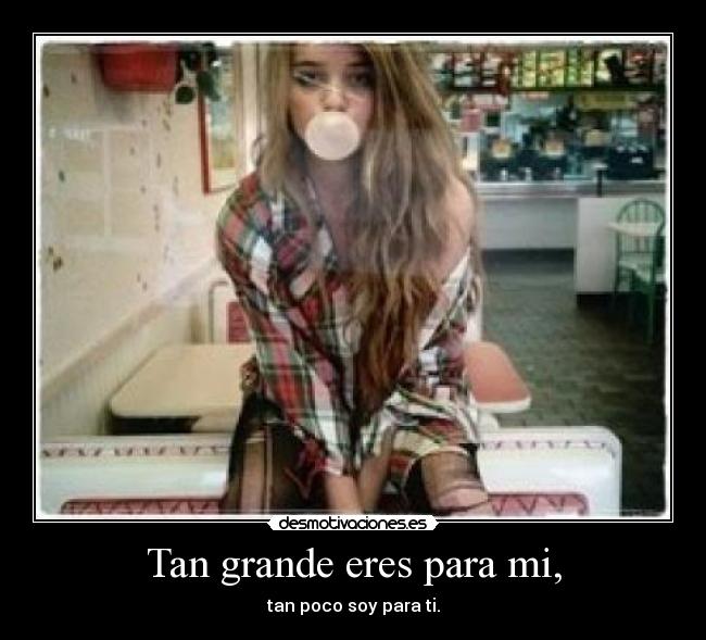 Tan grande eres para mi, - tan poco soy para ti.