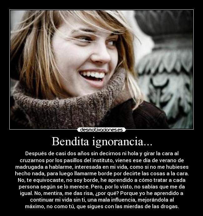 Bendita ignorancia... - Después de casi dos años sin decirnos ni hola y girar la cara al
cruzarnos por los pasillos del instituto, vienes ese día de verano de
madrugada a hablarme, interesada en mi vida, como si no me hubieses
hecho nada, para luego llamarme borde por decirte las cosas a la cara.
No, te equivocaste, no soy borde, he aprendido a cómo tratar a cada
persona según se lo merece. Pero, por lo visto, no sabías que me da
igual. No, mentira, me das risa, ¿por qué? Porque yo he aprendido a
continuar mi vida sin ti, una mala influencia, mejorándola al
máximo, no como tú, que sigues con las mierdas de las drogas.