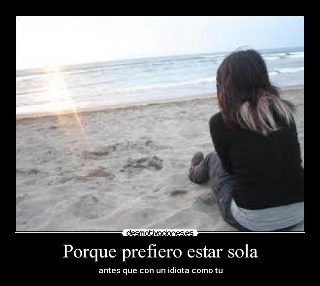 Porque prefiero estar sola - antes que con un idiota como tu