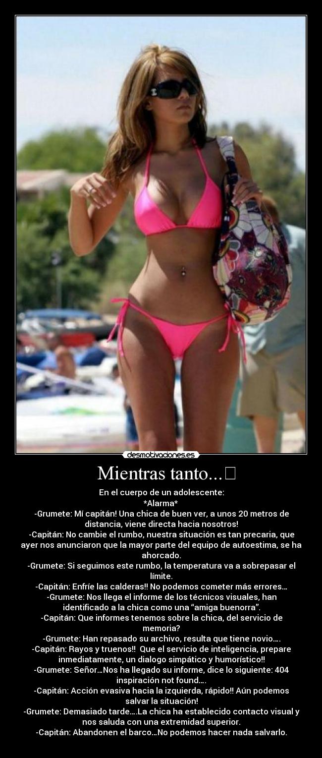 Mientras tanto... - En el cuerpo de un adolescente:
*Alarma*
-Grumete: Mí capitán! Una chica de buen ver, a unos 20 metros de
distancia, viene directa hacia nosotros!
-Capitán: No cambie el rumbo, nuestra situación es tan precaria, que
ayer nos anunciaron que la mayor parte del equipo de autoestima, se ha
ahorcado.
-Grumete: Si seguimos este rumbo, la temperatura va a sobrepasar el
límite.
-Capitán: Enfríe las calderas!! No podemos cometer más errores…
-Grumete: Nos llega el informe de los técnicos visuales, han
identificado a la chica como una “amiga buenorra”.
-Capitán: Que informes tenemos sobre la chica, del servicio de
memoria?
-Grumete: Han repasado su archivo, resulta que tiene novio….
-Capitán: Rayos y truenos!! Que el servicio de inteligencia, prepare
inmediatamente, un dialogo simpático y humorístico!!
-Grumete: Señor…Nos ha llegado su informe, dice lo siguiente: 404
inspiración not found….
-Capitán: Acción evasiva hacia la izquierda, rápido!! Aún podemos
salvar la situación!
-Grumete: Demasiado tarde….La chica ha establecido contacto visual y
nos saluda con una extremidad superior.
-Capitán: Abandonen el barco…No podemos hacer nada salvarlo.