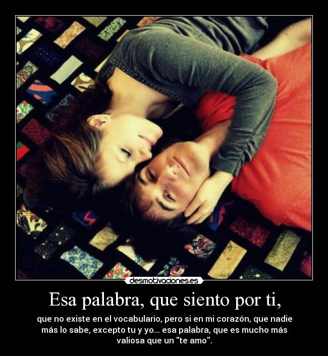 Esa palabra, que siento por ti, - que no existe en el vocabulario, pero si en mi corazón, que nadie
más lo sabe, excepto tu y yo... esa palabra, que es mucho más
valiosa que un te amo.