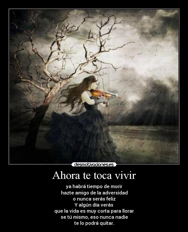 Ahora te toca vivir - ya habrá tiempo de morir
hazte amigo de la adversidad
o nunca serás feliz
Y algún día verás
que la vida es muy corta para llorar
se tú mismo, eso nunca nadie
te lo podrá quitar.