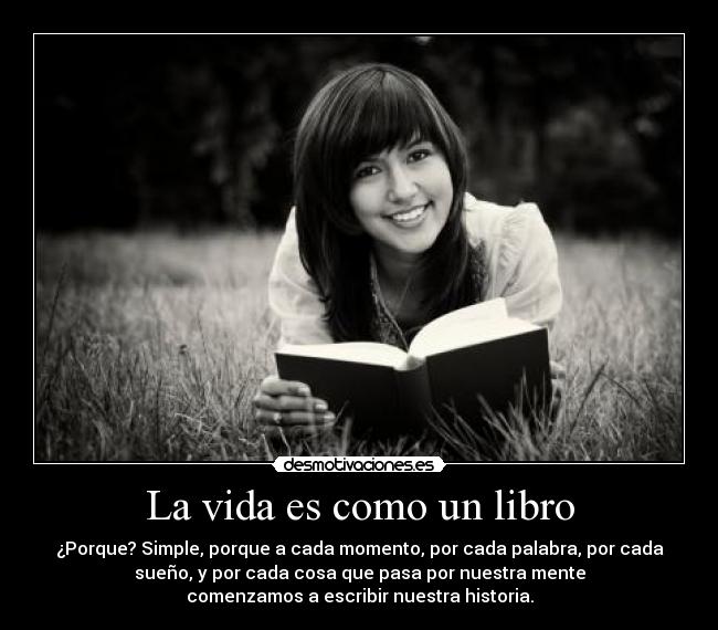 La vida es como un libro - ¿Porque? Simple, porque a cada momento, por cada palabra, por cada
sueño, y por cada cosa que pasa por nuestra mente
comenzamos a escribir nuestra historia.
