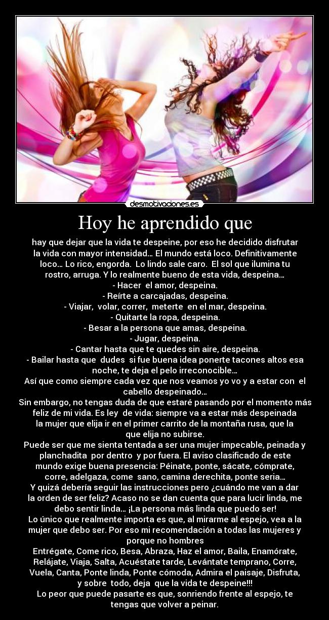 Hoy he aprendido que - hay que dejar que la vida te despeine, por eso he decidido disfrutar
la vida con mayor intensidad… El mundo está loco. Definitivamente
loco… Lo rico, engorda.  Lo lindo sale caro.  El sol que ilumina tu
rostro, arruga. Y lo realmente bueno de esta vida, despeina…
- Hacer  el amor, despeina.
- Reírte a carcajadas, despeina.
- Viajar,  volar, correr,  meterte  en el mar, despeina.
- Quitarte la ropa, despeina.
- Besar a la persona que amas, despeina.
- Jugar, despeina.
- Cantar hasta que te quedes sin aire, despeina.
- Bailar hasta que  dudes  si fue buena idea ponerte tacones altos esa
noche, te deja el pelo irreconocible…
Así que como siempre cada vez que nos veamos yo vo y a estar con  el
cabello despeinado…
Sin embargo, no tengas duda de que estaré pasando por el momento más
feliz de mi vida. Es ley  de vida: siempre va a estar más despeinada
la mujer que elija ir en el primer carrito de la montaña rusa, que la
que elija no subirse.
Puede ser que me sienta tentada a ser una mujer impecable, peinada y
planchadita  por dentro  y por fuera. El aviso clasificado de este
mundo exige buena presencia: Péinate, ponte, sácate, cómprate,
corre, adelgaza, come  sano, camina derechita, ponte seria…
Y quizá debería seguir las instrucciones pero ¿cuándo me van a dar
la orden de ser feliz? Acaso no se dan cuenta que para lucir linda, me
debo sentir linda… ¡La persona más linda que puedo ser!
Lo único que realmente importa es que, al mirarme al espejo, vea a la
mujer que debo ser. Por eso mi recomendación a todas las mujeres y
porque no hombres
Entrégate, Come rico, Besa, Abraza, Haz el amor, Baila, Enamórate,
Relájate, Viaja, Salta, Acuéstate tarde, Levántate temprano, Corre,
Vuela, Canta, Ponte linda, Ponte cómoda, Admira el paisaje, Disfruta,
y sobre  todo, deja  que la vida te despeine!!!
Lo peor que puede pasarte es que, sonriendo frente al espejo, te
tengas que volver a peinar.