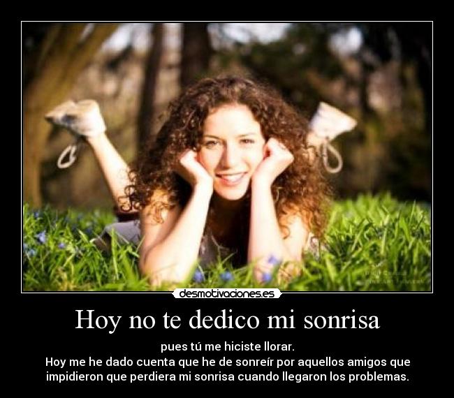 Hoy no te dedico mi sonrisa - pues tú me hiciste llorar.
Hoy me he dado cuenta que he de sonreír por aquellos amigos que
impidieron que perdiera mi sonrisa cuando llegaron los problemas.