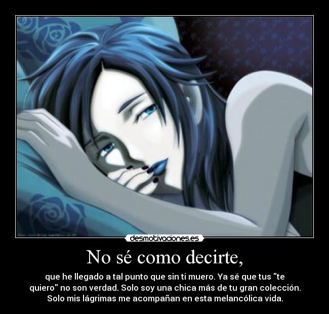 No sé como decirte, - que he llegado a tal punto que sin ti muero. Ya sé que tus te
quiero no son verdad. Solo soy una chica más de tu gran colección.
Solo mis lágrimas me acompañan en esta melancólica vida.