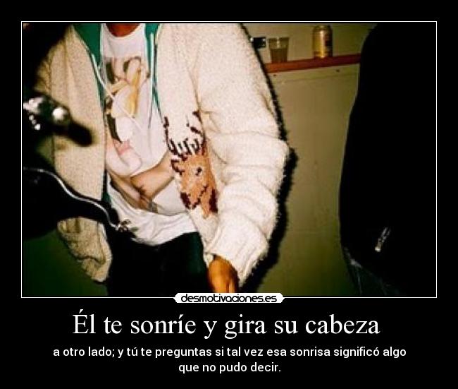 Él te sonríe y gira su cabeza - a otro lado; y tú te preguntas si tal vez esa sonrisa significó algo que no pudo decir.