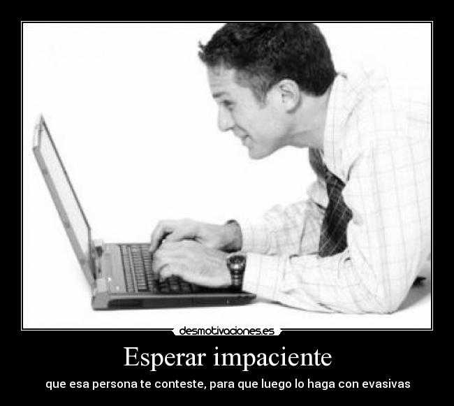 Esperar impaciente - que esa persona te conteste, para que luego lo haga con evasivas