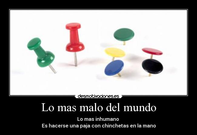 Lo mas malo del mundo - Lo mas inhumano
Es hacerse una paja con chinchetas en la mano