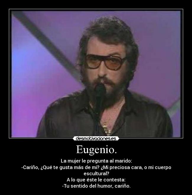 Eugenio. - La mujer le pregunta al marido:
-Cariño, ¿Qué te gusta más de mi? ¿Mi preciosa cara, o mi cuerpo escultural?
A lo que éste le contesta:
-Tu sentido del humor, cariño.