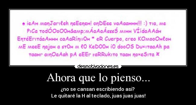 Ahora que lo pienso... - ¿no se cansan escribiendo asi? 
Le quitaré la H al teclado, juas juas juas!