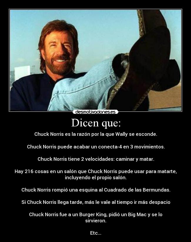 Dicen que: - Chuck Norris es la razón por la que Wally se esconde.

Chuck Norris puede acabar un conecta-4 en 3 movimientos.

Chuck Norris tiene 2 velocidades: caminar y matar.

Hay 216 cosas en un salón que Chuck Norris puede usar para matarte,
incluyendo el propio salón.

Chuck Norris﻿ rompió una esquina al Cuadrado de las Bermundas.

Si Chuck Norris llega tarde, más le vale al tiempo ir más despacio

Chuck Norris fue a un Burger King, pidió un Big Mac y se lo
sirvieron.

Etc...