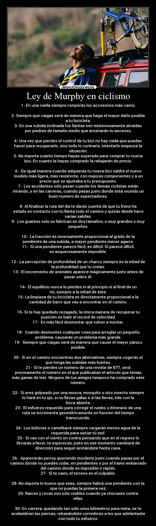 Ley de Murphy en ciclismo - 1-	En una caída siempre romperás los accesorios más caros.

2-	Siempre que caigas será de manera que haga el mayor daño posible
a tu bicicleta.
3-	En una subida inclinada tus llantas son misteriosamente atraídas
por piedras de tamaño medio que arruinarán tu ascenso.

4-	Una vez que pierdes el control de tu bici no hay nada que puedas
hacer para recuperarlo, sino todo lo contrario, intentarlo empeora la
situación.
5-	No importa cuánto tiempo hayas esperado para comprar tu nueva
bici. En cuanto la hayas comprado la rebajarán de precio.

6-	 De igual manera cuando adquieras tu nueva bici saldrá el nuevo
modelo más ligera, más resistente, con mejores componentes y a un
precio que se ajustaba a tu presupuesto.
7-	 Los accidentes sólo pasan cuando los demás ciclistas están
mirando, y en las carreras, cuando pasas justo donde está reunido un
buen numero de espectadores.

8-	Al finalizar la ruta del día te darás cuenta de que tu freno ha
estado en contacto con tu llanta todo el camino y quizás desde hace
varias salidas.
9-	 Los guantes solo se fabrican en dos tamaños, o muy grandes o muy
pequeños.

10-	 La tracción es inversamente proporcional al grado de la
pendiente de una subida, a mayor pendiente menor agarre.
11-	 Si una pendiente parece fácil, es difícil. Si parece difícil,
es asquerosamente imposible.

12-	 La percepción de profundidad de un charco siempre es la mitad de
la profundidad que tu creías.
13-	 El excremento de animales aparece mágicamente justo antes de
pasar sobre él.

14-	 El equilibrio nunca lo pierdes ni al principio ni al final de un
río, siempre a la mitad de éste.
15-	La limpieza de tu bicicleta es directamente proporcional a la
cantidad de barro que vas a encontrar en el camino.

16-	Si te has quedado rezagado, la única manera de recuperar tu
posición es batir el record de velocidad.
17-	 Es más fácil desmontar que volver a montar.

18-	 Cuando desmontes cualquier cosa para arreglar un pequeño
problema, causarás un problema más grande.
19-	 Siempre que caigas será de manera que cause el mayor pánico
posible.

20-	 Si en el camino encuentras dos alternativas, siempre cogerás el
que tenga las subidas más fuertes.
21-	 Si te pierdes un número de una revista de BTT, será
precisamente el número en el que publicaban el artículo que tenías
más ganas de leer. Ninguno de tus amigos tampoco ha comprado este
número.

22-	 Si eres golpeado por una mosca, mosquito u otro insecto siempre
lo hará en tu ojo, si no llevas gafas o si las llevas, irás con la
boca abierta.
23-	 El esfuerzo requerido para corregir el rumbo o itinerario de una
ruta se incrementa geométricamente en función del tiempo
transcurrido.

24-	 Los bidones o camelback siempre cargarán menos agua de la
requerida para saciar tú sed.
25-	 Si vas con el viento en contra pensando que en el regreso lo
llevarás a favor, te equivocas, justo en ese momento cambiará de
dirección para seguir azotándote hasta casa.

26-	 Aparecerán perros queriendo morderte justo cuando pasas por el
camino donde no puedes rodar, en pendientes o por el tramo embarrado
del camino donde es imposible ir rápido.
27-	 Si te caes, el terreno es el culpable.

28-	No importa lo bueno que seas, siempre habrá una pendiente con la
que no puedas la primera vez.
29-	Raíces y rocas son sólo visibles cuando ya chocaste contra
ellas.

30-	En carrera, quedando tan sólo unos kilómetros para meta, se te
acalambran las piernas, rebasándote corredores a los que adelantaste
con todo tu esfuerzo.