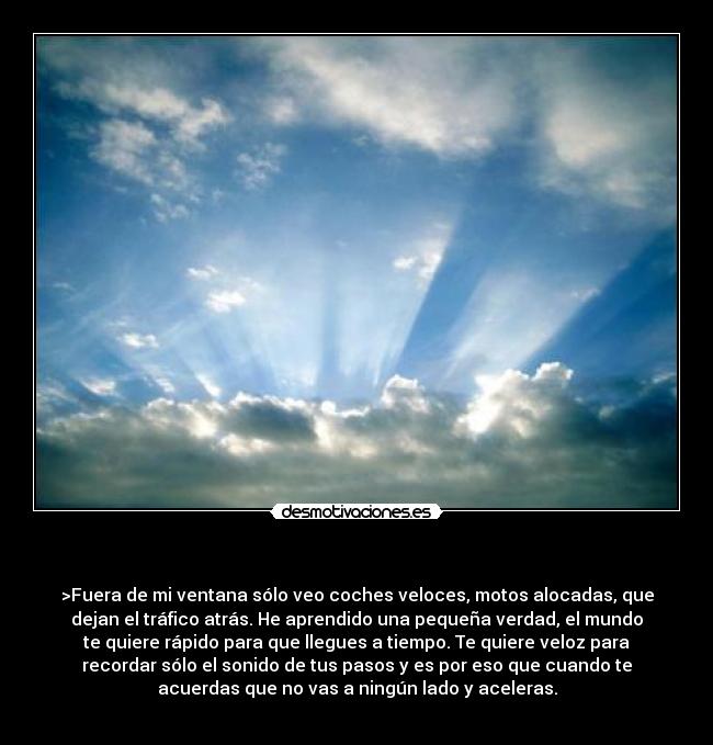   - >Fuera de mi ventana sólo veo coches veloces, motos alocadas, que
dejan el tráfico atrás. He aprendido una pequeña verdad, el mundo
te quiere rápido para que llegues a tiempo. Te quiere veloz para
recordar sólo el sonido de tus pasos y es por eso que cuando te
acuerdas que no vas a ningún lado y aceleras.
