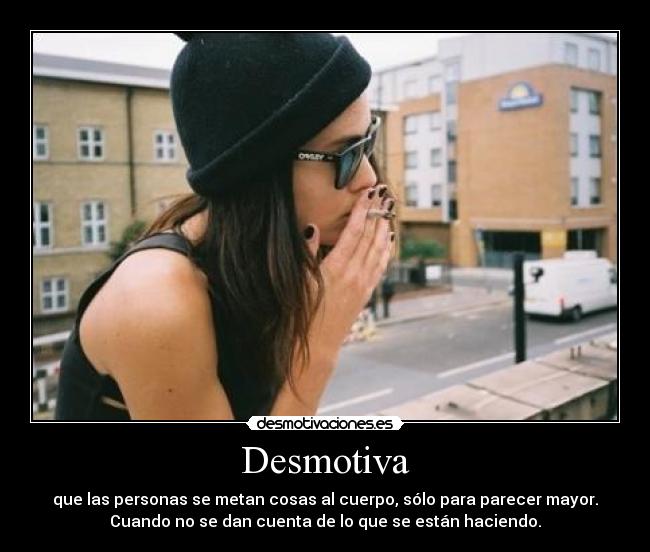 Desmotiva - que las personas se metan cosas al cuerpo, sólo para parecer mayor.
Cuando no se dan cuenta de lo que se están haciendo.