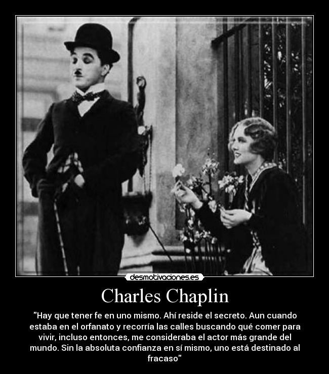 Charles Chaplin - Hay que tener fe en uno mismo. Ahí reside el secreto. Aun cuando
estaba en el orfanato y recorría las calles buscando qué comer para
vivir, incluso entonces, me consideraba el actor más grande del
mundo. Sin la absoluta confianza en sí mismo, uno está destinado al
fracaso