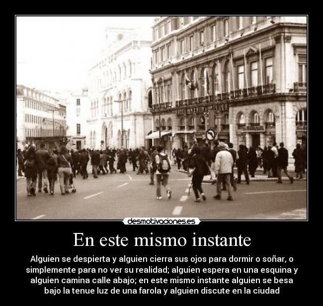 En este mismo instante - Alguien se despierta y alguien cierra sus ojos para dormir o soñar, o
simplemente para no ver su realidad; alguien espera en una esquina y
alguien camina calle abajo; en este mismo instante alguien se besa
bajo la tenue luz de una farola y alguien discute en la ciudad
