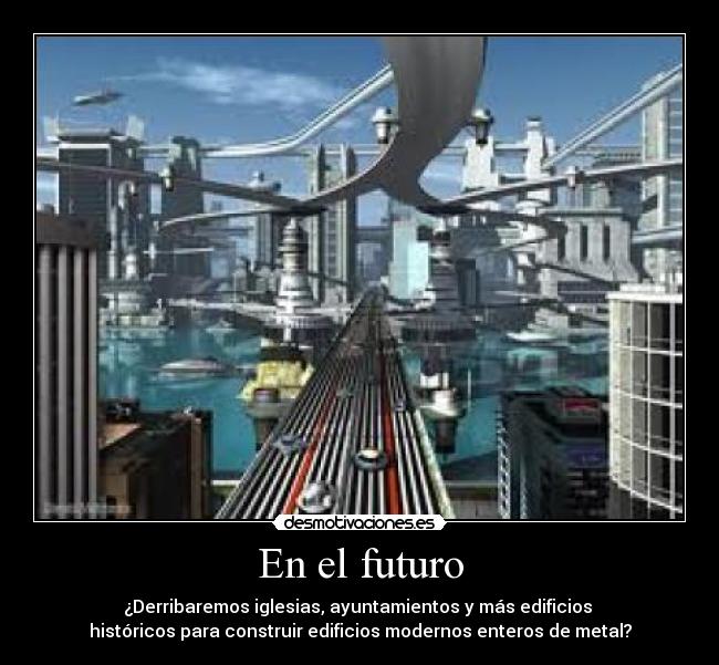 En el futuro - ¿Derribaremos iglesias, ayuntamientos y más edificios 
históricos para construir edificios modernos enteros de metal?