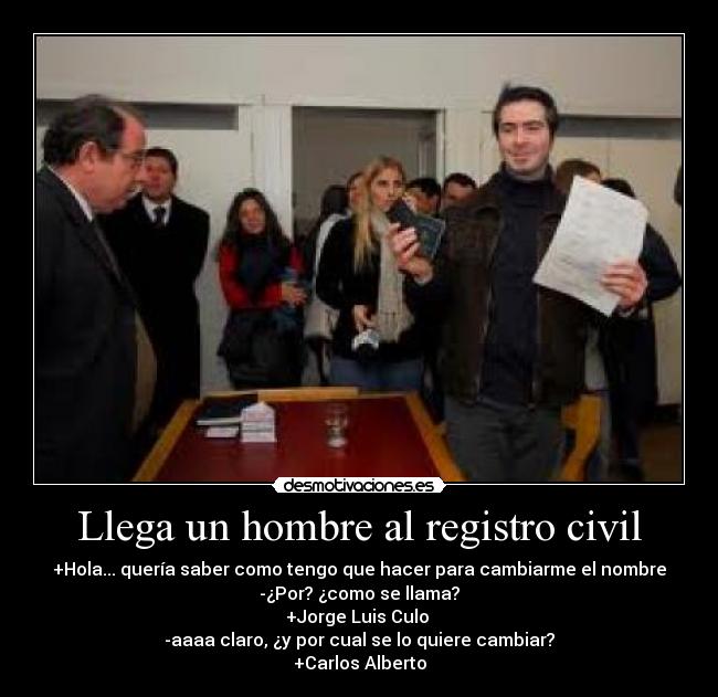 Llega un hombre al registro civil - +Hola... quería saber como tengo que hacer para cambiarme el nombre
-¿Por? ¿como se llama?
+Jorge Luis Culo
-aaaa claro, ¿y por cual se lo quiere cambiar?
+Carlos Alberto