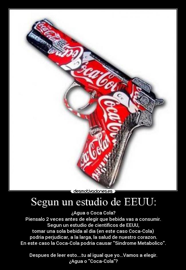 Segun un estudio de EEUU: - ¿Agua o Coca Cola?
Piensalo 2 veces antes de elegir que bebida vas a consumir.
Segun un estudio de cientificos de EEUU,
tomar una sola bebida al dia (en este caso Coca-Cola)
podria perjudicar, a la larga, la salud de nuestro corazon.
En este caso la Coca-Cola podria causar Sindrome Metabolico.
Despues de leer esto....tu al igual que yo...Vamos a elegir.
¿Agua o Coca-Cola?