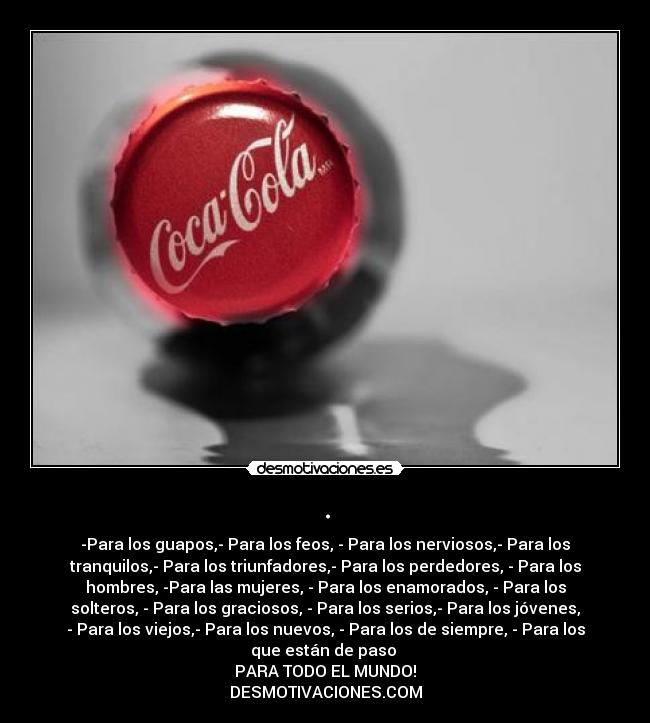 . - -Para los guapos,- Para los feos, - Para los nerviosos,- Para los
tranquilos,- Para los triunfadores,- Para los perdedores, - Para los
hombres, -Para las mujeres, - Para los enamorados, - Para los
solteros, - Para los graciosos, - Para los serios,- Para los jóvenes,
- Para los viejos,- Para los nuevos, - Para los de siempre, - Para los
que están de paso 
PARA TODO EL MUNDO!
DESMOTIVACIONES.COM