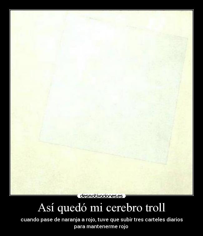 Así quedó mi cerebro troll - cuando pase de naranja a rojo, tuve que subir tres carteles diarios
para mantenerme rojo 