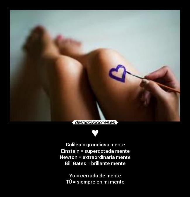 ♥ - Galileo = grandiosa mente
Einstein = superdotada mente
Newton = extraordinaria mente
Bill Gates = brillante mente

Yo = cerrada de mente
TÚ = siempre en mi mente
