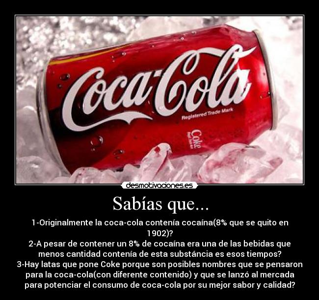 Sabías que... - 1-Originalmente la coca-cola contenía cocaína(8% que se quito en
1902)?
2-A pesar de contener un 8% de cocaína era una de las bebidas que
menos cantidad contenía de esta substáncia es esos tiempos?
3-Hay latas que pone Coke porque son posibles nombres que se pensaron
para la coca-cola(con diferente contenido) y que se lanzó al mercada
para potenciar el consumo de coca-cola por su mejor sabor y calidad?