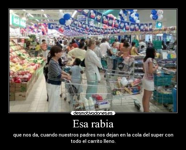 Esa rabia - que nos da, cuando nuestros padres nos dejan en la cola del super con
todo el carrito lleno.