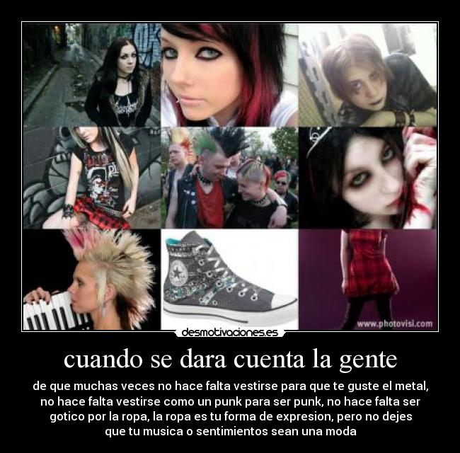 cuando se dara cuenta la gente - de que muchas veces no hace falta vestirse para que te guste el metal,
no hace falta vestirse como un punk para ser punk, no hace falta ser
gotico por la ropa, la ropa es tu forma de expresion, pero no dejes
que tu musica o sentimientos sean una moda